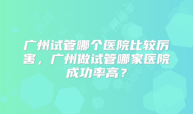 广州试管哪个医院比较厉害，广州做试管哪家医院成功率高？