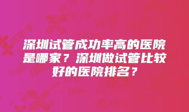 深圳试管成功率高的医院是哪家？深圳做试管比较好的医院排名？