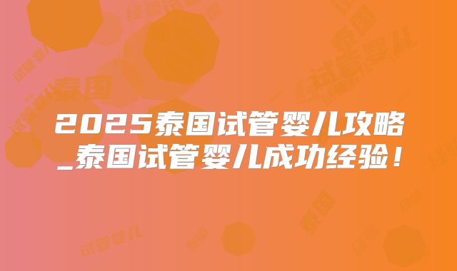 2025泰国试管婴儿攻略_泰国试管婴儿成功经验！