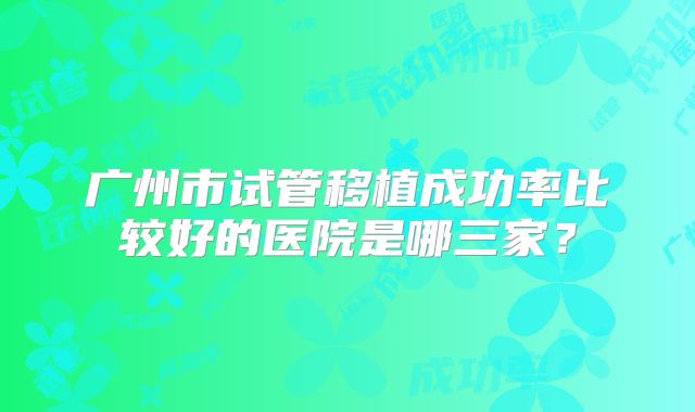 广州市试管移植成功率比较好的医院是哪三家?