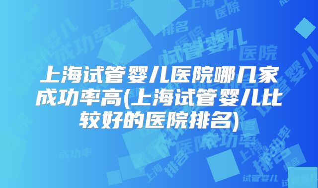 上海试管婴儿医院哪几家成功率高(上海试管婴儿比较好的医院排名)