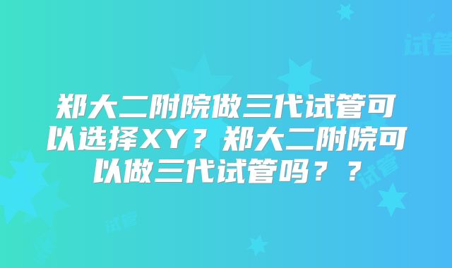 郑大二附院做三代试管可以选择XY?郑大二附院可以做三代试管吗??