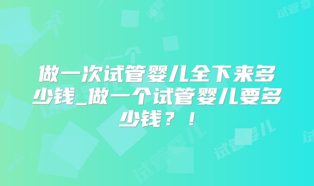 做一次试管婴儿全下来多少钱_做一个试管婴儿要多少钱?!