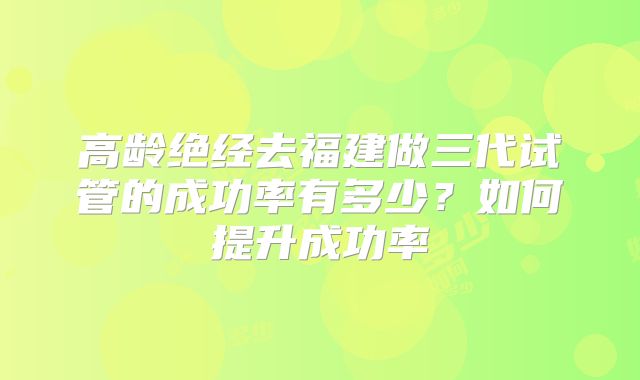 高龄绝经去福建做三代试管的成功率有多少？如何提升成功率