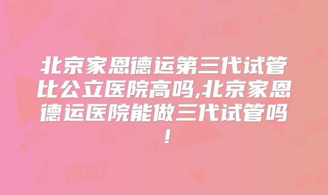 北京家恩德运第三代试管比公立医院高吗,北京家恩德运医院能做三代试管吗!