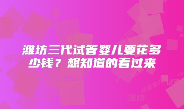 潍坊三代试管婴儿要花多少钱？想知道的看过来