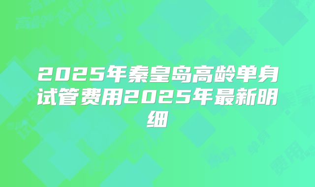 2025年秦皇岛高龄单身试管费用2025年最新明细