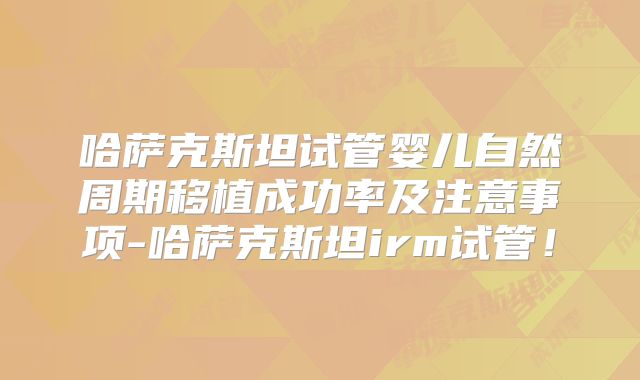 哈萨克斯坦试管婴儿自然周期移植成功率及注意事项-哈萨克斯坦irm试管！