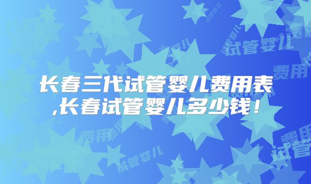长春三代试管婴儿费用表,长春试管婴儿多少钱!