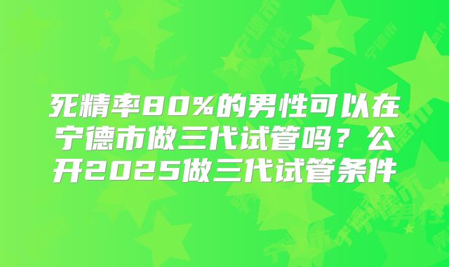 死精率80%的男性可以在宁德市做三代试管吗？公开2025做三代试管条件