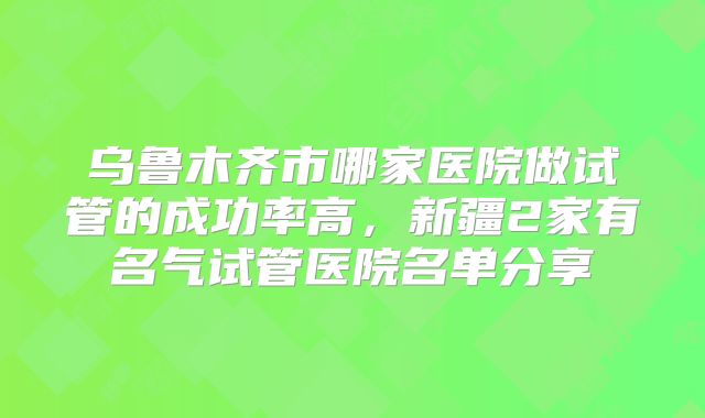 乌鲁木齐市哪家医院做试管的成功率高,新疆2家有名气试管医院名单分享