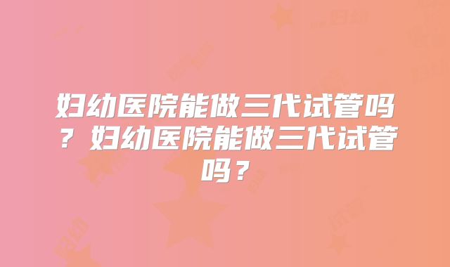 妇幼医院能做三代试管吗?妇幼医院能做三代试管吗?