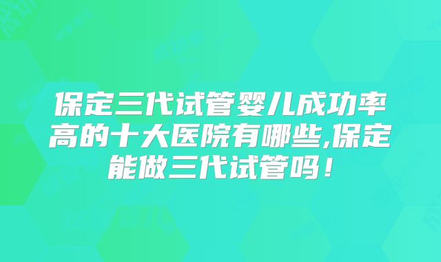 保定三代试管婴儿成功率高的十大医院有哪些,保定能做三代试管吗!