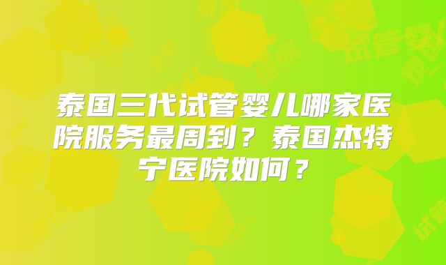 泰国三代试管婴儿哪家医院服务最周到?泰国杰特宁医院如何?