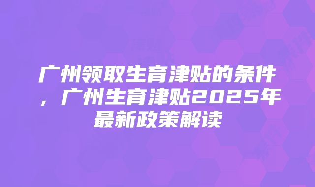 广州领取生育津贴的条件，广州生育津贴2025年最新政策解读