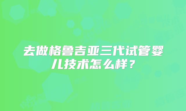 去做格鲁吉亚三代试管婴儿技术怎么样?