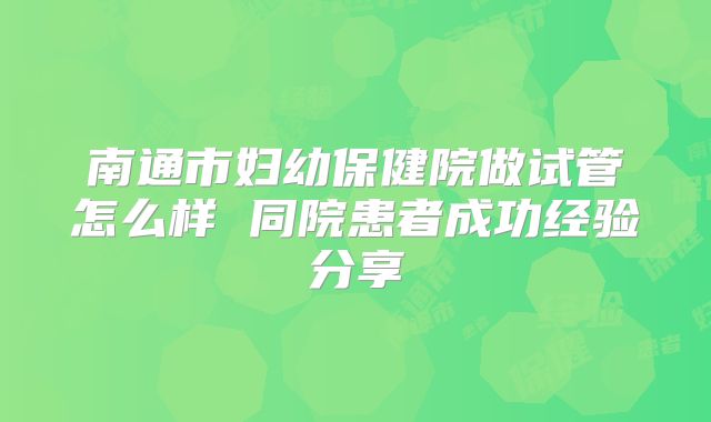 南通市妇幼保健院做试管怎么样 同院患者成功经验分享