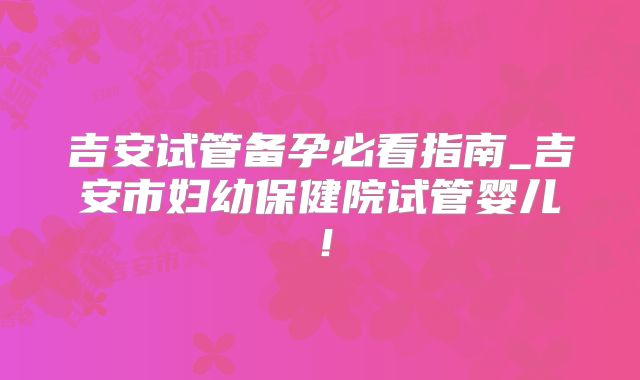 吉安试管备孕必看指南_吉安市妇幼保健院试管婴儿!