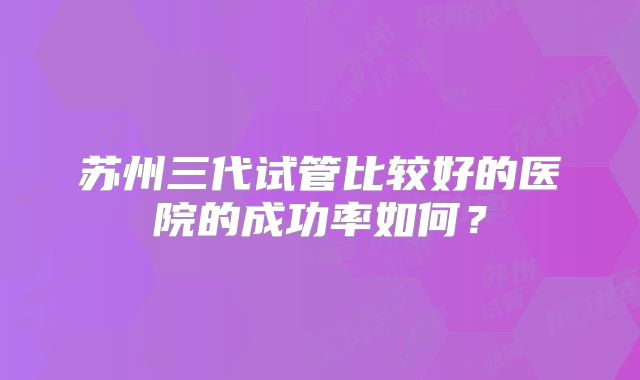 苏州三代试管比较好的医院的成功率如何？