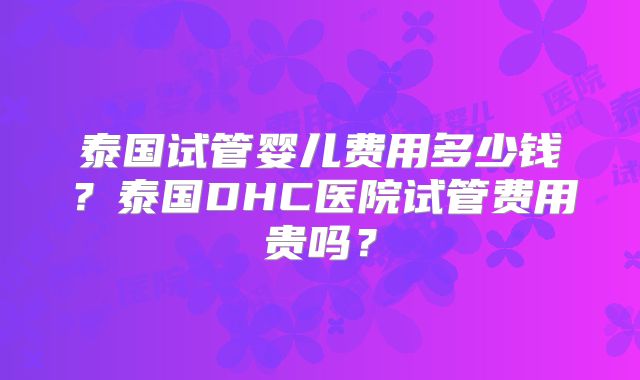 泰国试管婴儿费用多少钱?泰国DHC医院试管费用贵吗?