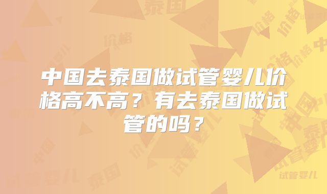 中国去泰国做试管婴儿价格高不高？有去泰国做试管的吗？