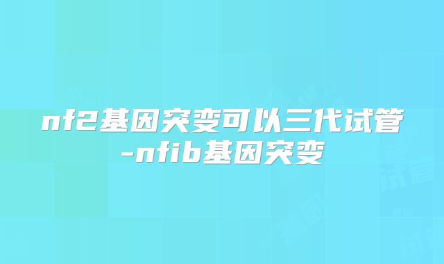 nf2基因突变可以三代试管-nfib基因突变