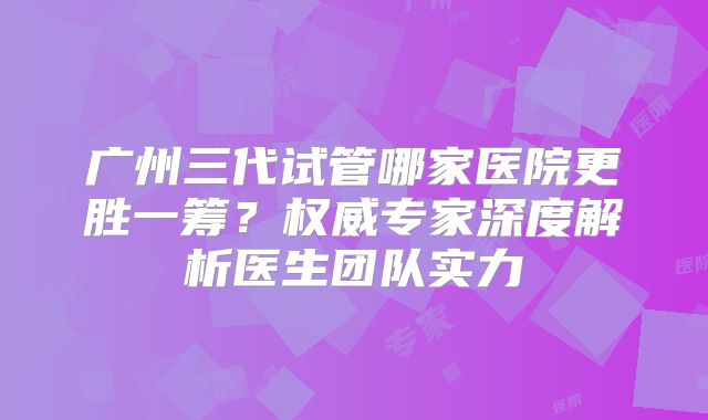 广州三代试管哪家医院更胜一筹?权威专家深度解析医生团队实力