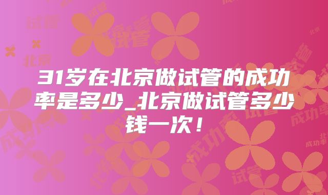 31岁在北京做试管的成功率是多少_北京做试管多少钱一次！