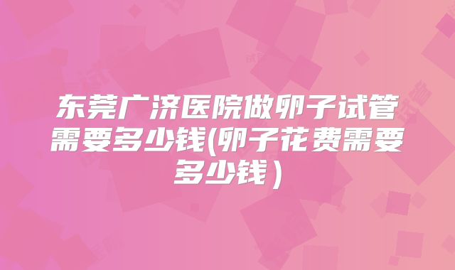 东莞广济医院做卵子试管需要多少钱(卵子花费需要多少钱)