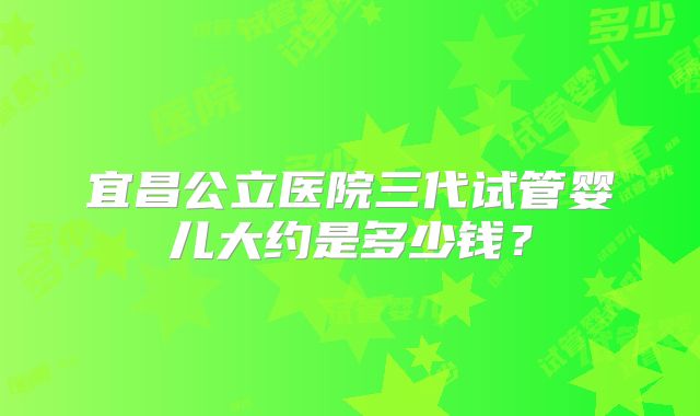 宜昌公立医院三代试管婴儿大约是多少钱？