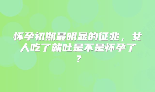 怀孕初期最明显的征兆，女人吃了就吐是不是怀孕了？