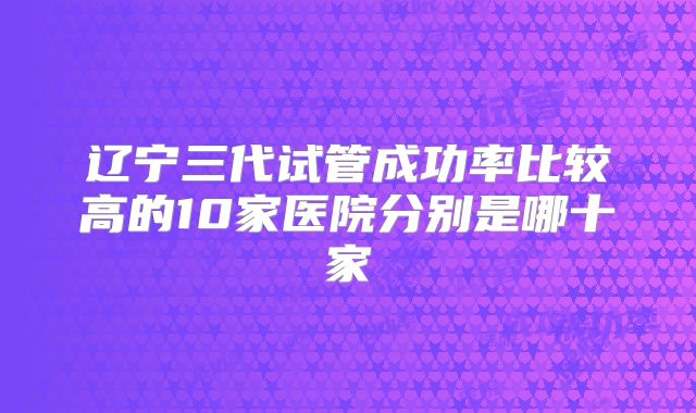 辽宁三代试管成功率比较高的10家医院分别是哪十家