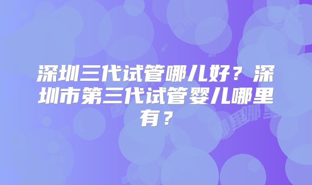 深圳三代试管哪儿好？深圳市第三代试管婴儿哪里有？