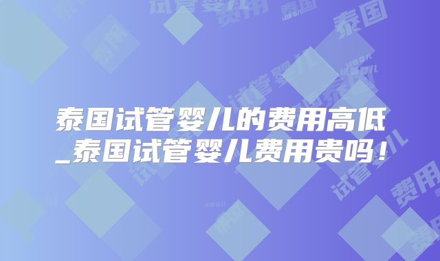 泰国试管婴儿的费用高低_泰国试管婴儿费用贵吗！