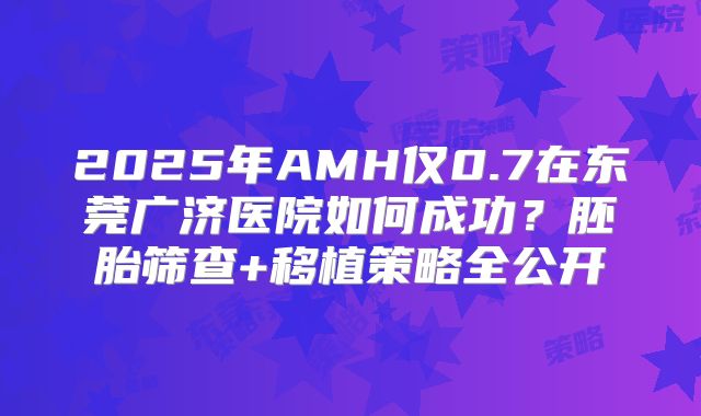 2025年AMH仅0.7在东莞广济医院如何成功？胚胎筛查+移植策略全公开