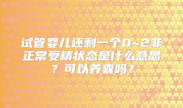 试管婴儿还剩一个0~2非正常受精状态是什么意思？可以养囊吗？