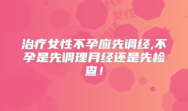 治疗女性不孕应先调经,不孕是先调理月经还是先检查!