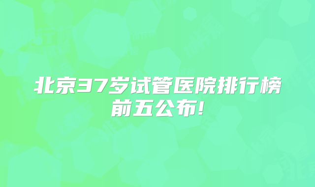 北京37岁试管医院排行榜前五公布!