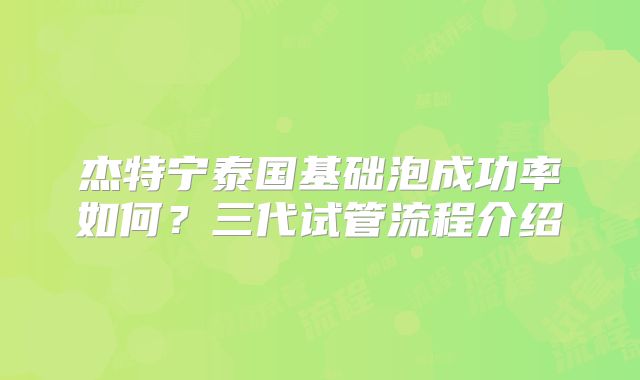 杰特宁泰国基础泡成功率如何？三代试管流程介绍