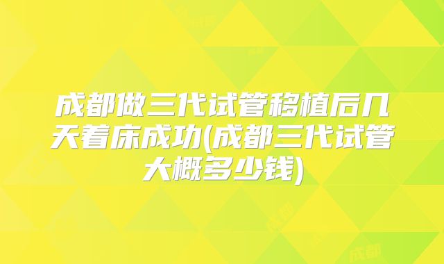 成都做三代试管移植后几天着床成功(成都三代试管大概多少钱)