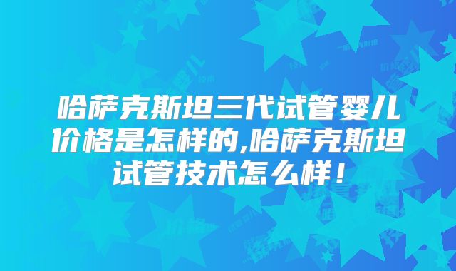 哈萨克斯坦三代试管婴儿价格是怎样的,哈萨克斯坦试管技术怎么样!
