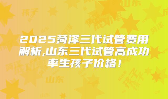 2025菏泽三代试管费用解析,山东三代试管高成功率生孩子价格！