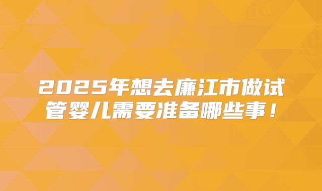 2025年想去廉江市做试管婴儿需要准备哪些事!