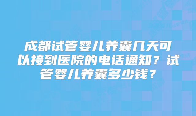 成都试管婴儿养囊几天可以接到医院的电话通知？试管婴儿养囊多少钱？