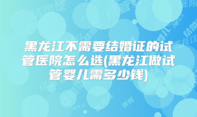 黑龙江不需要结婚证的试管医院怎么选(黑龙江做试管婴儿需多少钱)