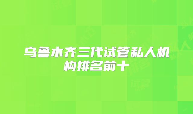 乌鲁木齐三代试管私人机构排名前十