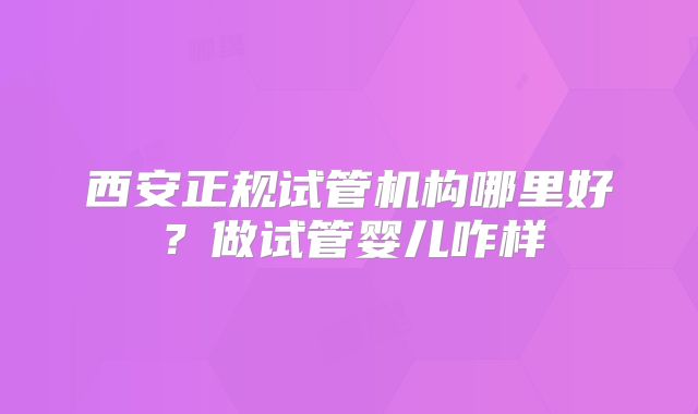 西安正规试管机构哪里好?做试管婴儿咋样