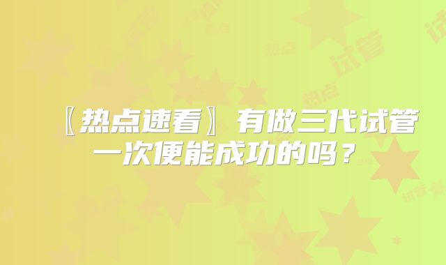 〖热点速看〗有做三代试管一次便能成功的吗？