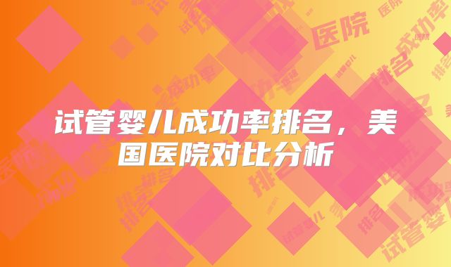 试管婴儿成功率排名，美国医院对比分析