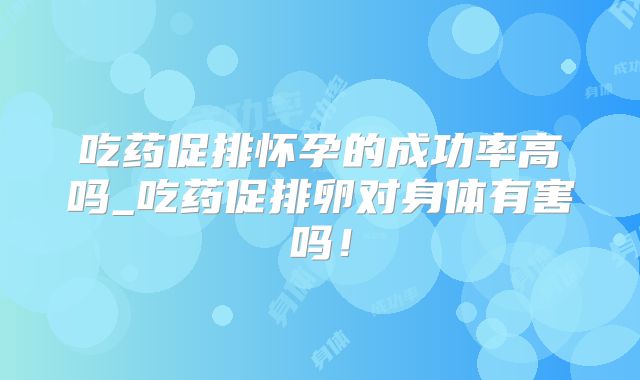 吃药促排怀孕的成功率高吗_吃药促排卵对身体有害吗!